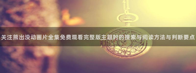 里番伦理动漫在线观看:关注熊出没动画片全集免费观看完整版主题时的搜索与阅读方法与判断要点配图